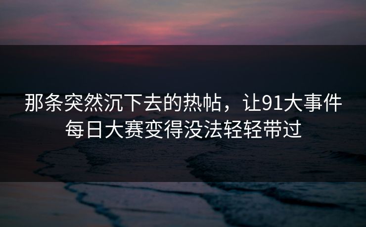 那条突然沉下去的热帖，让91大事件每日大赛变得没法轻轻带过